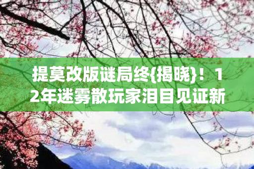 提莫改版谜局终{揭晓}!12年迷雾散玩家泪目见证新生 提莫改版谜局终{揭晓}!12年迷雾散玩家泪目见证新生