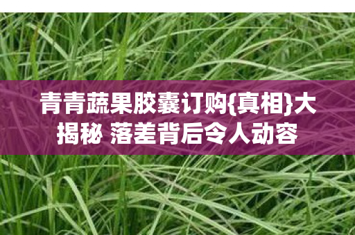 青青蔬果胶囊订购{真相}大揭秘 落差背后令人动容 青青蔬果胶囊订购{真相}大揭秘 落差背后令人动容