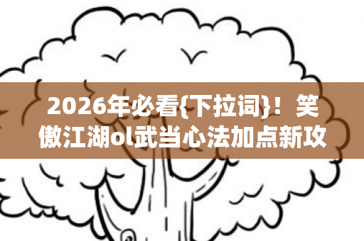 2026年必看{下拉词}！笑傲江湖ol武当心法加点新攻略