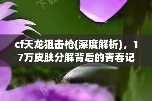 cf天龙狙击枪{深度解析}，17万皮肤分解背后的青春记忆