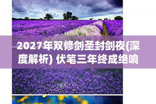 2027年双修剑圣封剑夜{深度解析} 伏笔三年终成绝响 2027年双修剑圣封剑夜{深度解析} 伏笔三年终成绝响