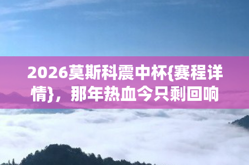 2026莫斯科震中杯{赛程详情}，那年热血今只剩回响