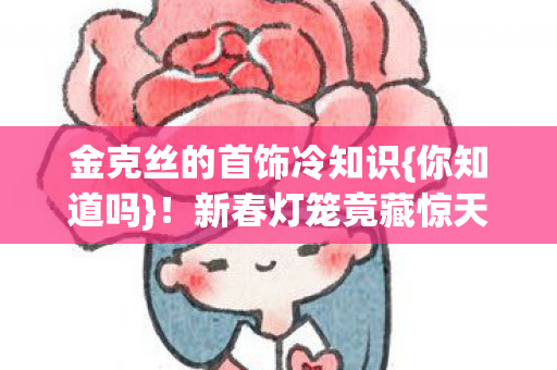 金克丝的首饰冷知识{你知道吗}！新春灯笼竟藏惊天秘密