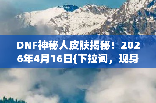DNF神秘人皮肤揭秘！2026年4月16日{下拉词，现身真相}大公开