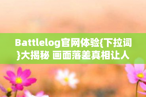Battlelog官网体验{下拉词}大揭秘 画面落差真相让人破防