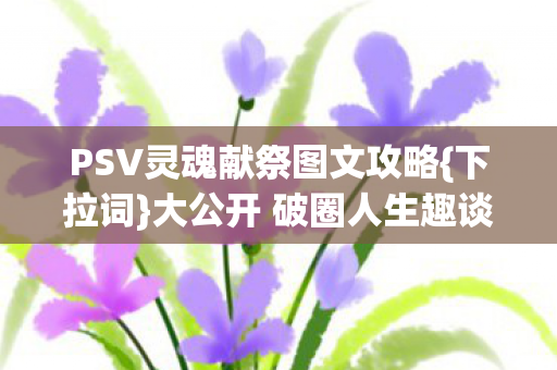 PSV灵魂献祭图文攻略{下拉词}大公开 破圈人生趣谈