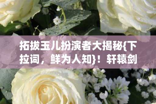 拓拔玉儿扮演者大揭秘{下拉词，鲜为人知}！轩辕剑背后趣事