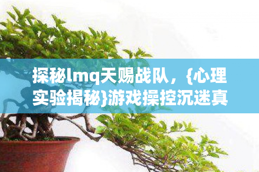 探秘lmq天赐战队，{心理实验揭秘}游戏操控沉迷真相