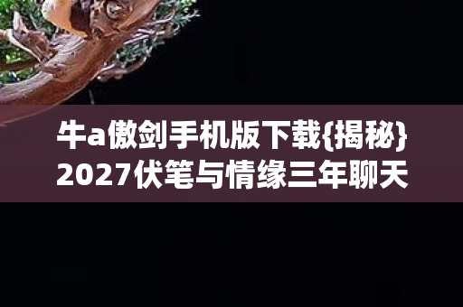 牛a傲剑手机版下载{揭秘}2027伏笔与情缘三年聊天记录 牛a傲剑手机版下载{揭秘}2027伏笔与情缘三年聊天记录