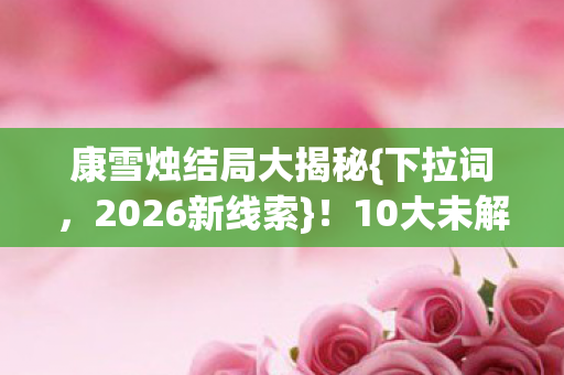 康雪烛结局大揭秘{下拉词，2026新线索}！10大未解谜团真相