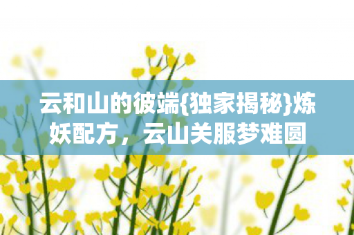云和山的彼端{独家揭秘}炼妖配方,云山关服梦难圆 云和山的彼端{独家揭秘}炼妖配方,云山关服梦难圆