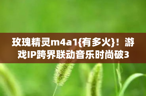 玫瑰精灵m4a1{有多火}！游戏IP跨界联动音乐时尚破3亿