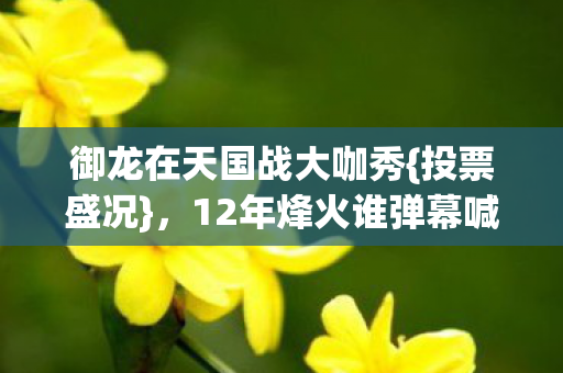 御龙在天国战大咖秀{投票盛况},12年烽火谁弹幕喊回家 御龙在天国战大咖秀{投票盛况},12年烽火谁弹幕喊回家