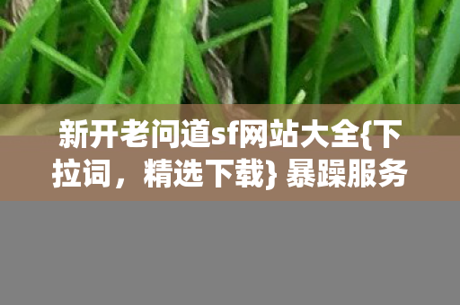 新开老问道sf网站大全{下拉词,精选下载} 暴躁服务器戏精玩法 新开老问道sf网站大全{下拉词,精选下载} 暴躁服务器戏精玩法