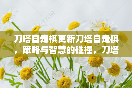 刀塔自走棋更新刀塔自走棋，策略与智慧的碰撞，刀塔自走棋，策略与智慧的碰撞更新来袭