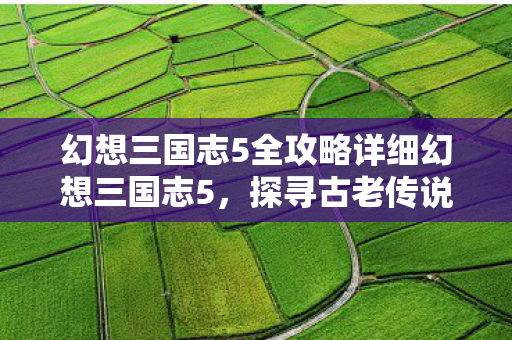 幻想三国志5全攻略详细幻想三国志5，探寻古老传说，重塑经典神话，幻想三国志5全攻略，探寻古老传说，重塑经典神话