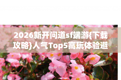 2026新开问道sf端游{下载攻略}人气Top5高玩体验避雷 2026新开问道sf端游{下载攻略}人气Top5高玩体验避雷