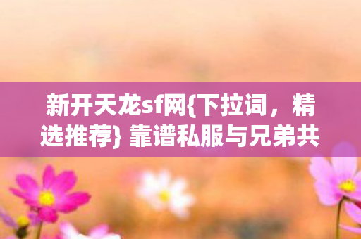 新开天龙sf网{下拉词,精选推荐} 靠谱私服与兄弟共战江湖 新开天龙sf网{下拉词,精选推荐} 靠谱私服与兄弟共战江湖