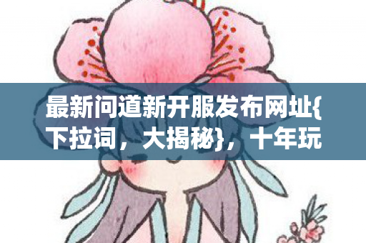 最新问道新开服发布网址{下拉词,大揭秘},十年玩家经验助新人避坑 最新问道新开服发布网址{下拉词,大揭秘},十年玩家经验助新人避坑