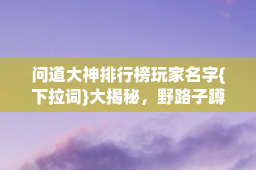问道大神排行榜玩家名字{下拉词}大揭秘,野路子蹲阵经历 问道大神排行榜玩家名字{下拉词}大揭秘,野路子蹲阵经历