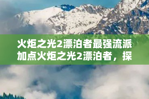 火炬之光2漂泊者最强流派加点火炬之光2漂泊者，探寻未知世界的冒险之旅，火炬之光2漂泊者，探寻未知世界的最强加点策略