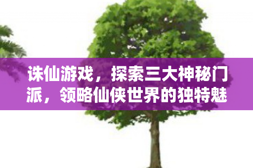 诛仙游戏，探索三大神秘门派，领略仙侠世界的独特魅力，探索诛仙三大神秘门派，领略仙侠世界的独特魅力