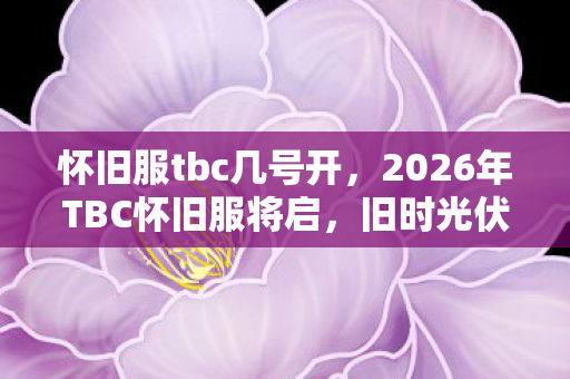 怀旧服tbc几号开，2026年TBC怀旧服将启，旧时光伏笔重现，鼻子一酸忆往昔