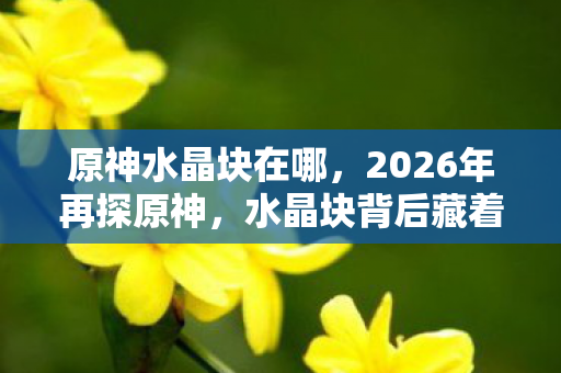 原神水晶块在哪，2026年再探原神，水晶块背后藏着谁，鼻子一酸往事涌心头