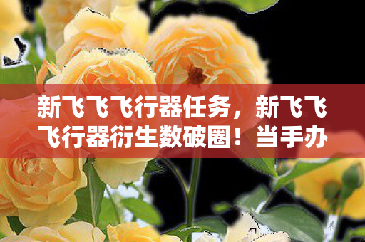 新飞飞飞行器任务,新飞飞飞行器衍生数破圈!当手办堆成山,冰箱却唱起空城计的意想不到人生 新飞飞飞行器任务,新飞飞飞行器衍生数破圈!当手办堆成山,冰箱却唱起空城计的意想不到人生