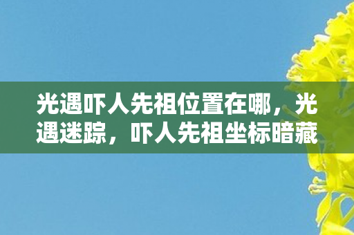 光遇吓人先祖位置在哪，光遇迷踪，吓人先祖坐标暗藏的悬案，幽影之下谁在低语？