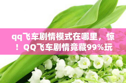 qq飞车剧情模式在哪里，惊！QQ飞车剧情竟藏99%玩家不知的3大逆天机制，颠覆你的认知！