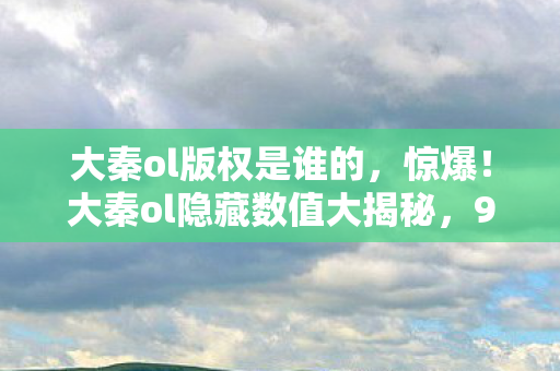 大秦ol版权是谁的,惊爆!大秦ol隐藏数值大揭秘,99%玩家不知的3大概率暗改陷阱 大秦ol版权是谁的,惊爆!大秦ol隐藏数值大揭秘,99%玩家不知的3大概率暗改陷阱