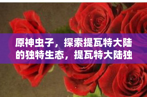 原神虫子，探索提瓦特大陆的独特生态，提瓦特大陆独特生态，原神虫子探索之旅