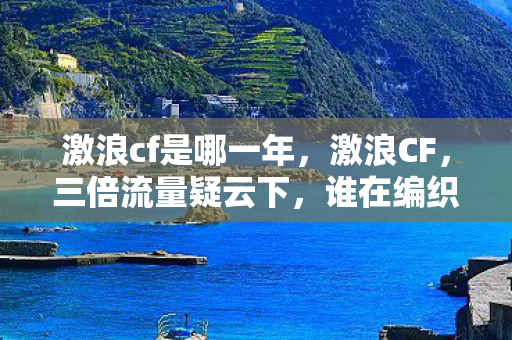 激浪cf是哪一年，激浪CF，三倍流量疑云下，谁在编织让玩家心寒的资本迷局？