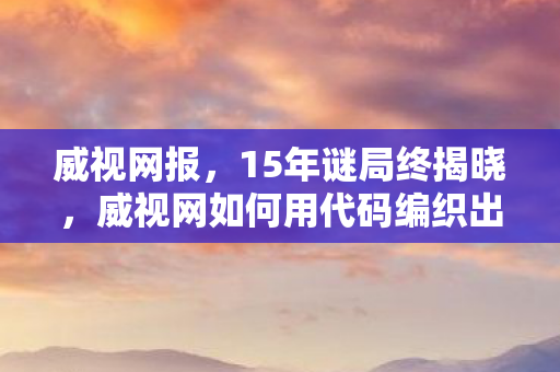威视网报，15年谜局终揭晓，威视网如何用代码编织出千万人的泪目青春