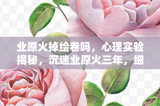 业原火掉绘卷吗,心理实验揭秘,沉迷业原火三年,细思极恐的自我囚禁真相 业原火掉绘卷吗,心理实验揭秘,沉迷业原火三年,细思极恐的自我囚禁真相