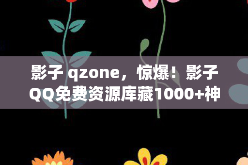影子 qzone，惊爆！影子QQ免费资源库藏1000+神器，你竟不知如何解锁？
