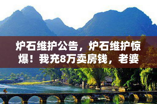 炉石维护公告，炉石维护惊爆！我充8万卖房钱，老婆签离婚协议，这隐情吓你一跳！
