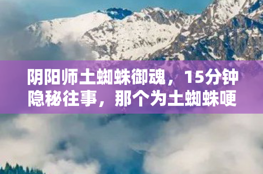 阴阳师土蜘蛛御魂，15分钟隐秘往事，那个为土蜘蛛哽咽的夜晚，你还记得吗？