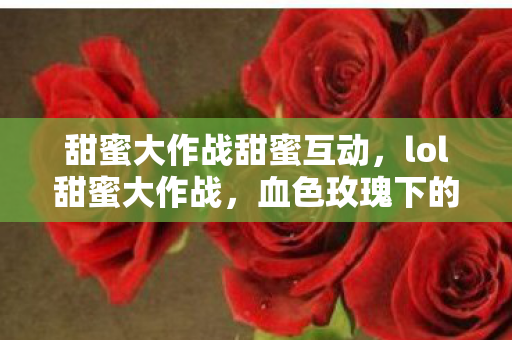 甜蜜大作战甜蜜互动，lol甜蜜大作战，血色玫瑰下的悬案，毛骨悚然线索直指深渊