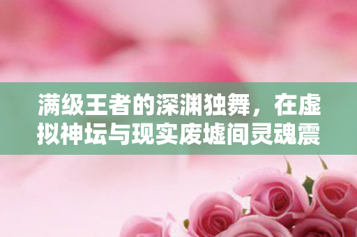 满级王者的深渊独舞，在虚拟神坛与现实废墟间灵魂震颤