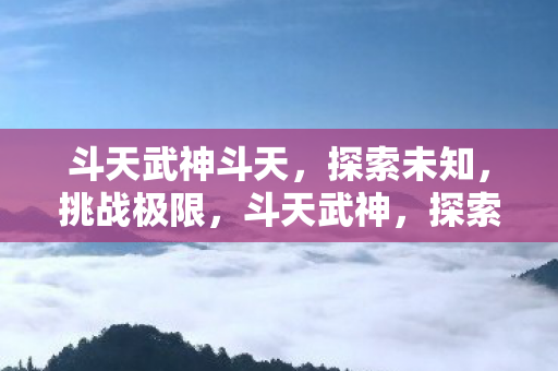 斗天武神斗天,探索未知,挑战极限,斗天武神,探索未知,挑战极限 斗天武神斗天,探索未知,挑战极限,斗天武神,探索未知,挑战极限