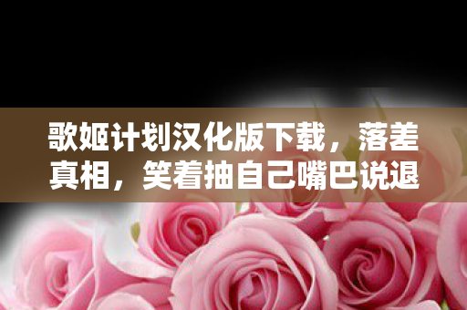 歌姬计划汉化版下载,落差真相,笑着抽自己嘴巴说退坑,笑着笑着却哭了在2027的夜 歌姬计划汉化版下载,落差真相,笑着抽自己嘴巴说退坑,笑着笑着却哭了在2027的夜