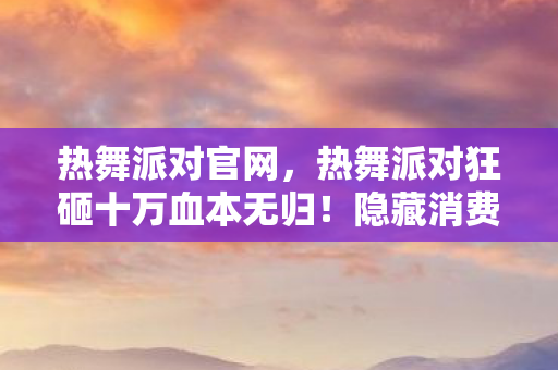 热舞派对官网,热舞派对狂砸十万血本无归!隐藏消费陷阱曝光,玩家惊掉下巴! 热舞派对官网,热舞派对狂砸十万血本无归!隐藏消费陷阱曝光,玩家惊掉下巴!