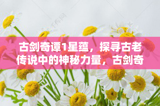 古剑奇谭1星蕴，探寻古老传说中的神秘力量，古剑奇谭1星蕴，探寻古老传说中的神秘力量