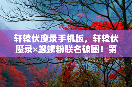 轩辕伏魔录手机版,轩辕伏魔录×螺蛳粉联名破圈!第108代衍生品让我连房租都敢梭哈! 轩辕伏魔录手机版,轩辕伏魔录×螺蛳粉联名破圈!第108代衍生品让我连房租都敢梭哈!