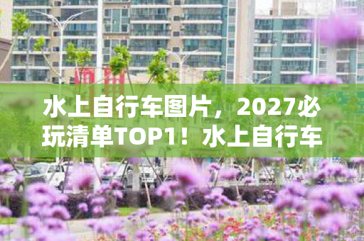 水上自行车图片，2027必玩清单TOP1！水上自行车实测，3小时解锁新次元，这体验值回票价？