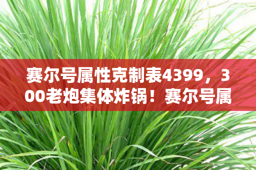 赛尔号属性克制表4399，300老炮集体炸锅！赛尔号属性克制表暗藏玄机，这波我直接绷不住！