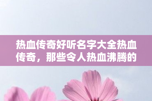 热血传奇好听名字大全热血传奇,那些令人热血沸腾的名字,热血传奇,令人热血沸腾的名字大盘点 热血传奇好听名字大全热血传奇,那些令人热血沸腾的名字,热血传奇,令人热血沸腾的名字大盘点