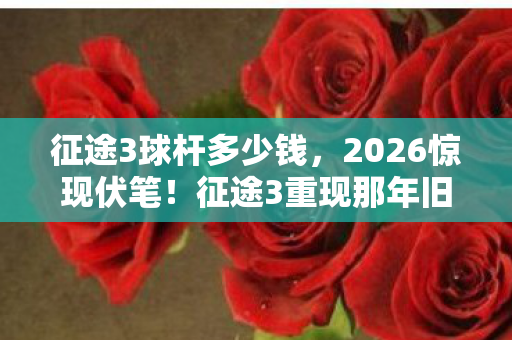 征途3球杆多少钱,2026惊现伏笔!征途3重现那年旧情,鼻子一酸忆往昔 征途3球杆多少钱,2026惊现伏笔!征途3重现那年旧情,鼻子一酸忆往昔